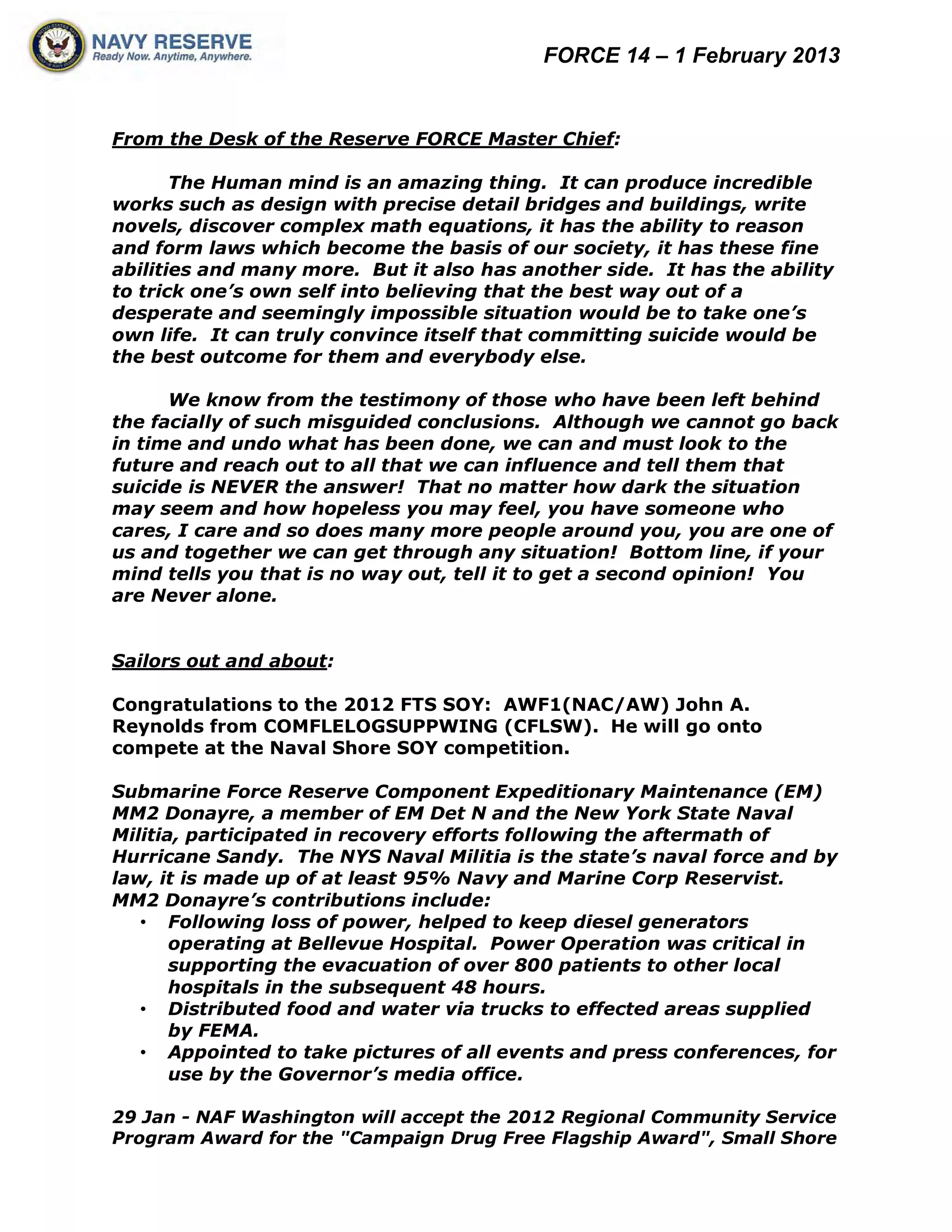 FORCE 14 – 1 February 2013


From the Desk of the Reserve FORCE Master Chief:

       The Human mind is an amazing thing. It can produce incredible
works such as design with precise detail bridges and buildings, write
novels, discover complex math equations, it has the ability to reason
and form laws which become the basis of our society, it has these fine
abilities and many more. But it also has another side. It has the ability
to trick one’s own self into believing that the best way out of a
desperate and seemingly impossible situation would be to take one’s
own life. It can truly convince itself that committing suicide would be
the best outcome for them and everybody else.

      We know from the testimony of those who have been left behind
the facially of such misguided conclusions. Although we cannot go back
in time and undo what has been done, we can and must look to the
future and reach out to all that we can influence and tell them that
suicide is NEVER the answer! That no matter how dark the situation
may seem and how hopeless you may feel, you have someone who
cares, I care and so does many more people around you, you are one of
us and together we can get through any situation! Bottom line, if your
mind tells you that is no way out, tell it to get a second opinion! You
are Never alone.


Sailors out and about:

Congratulations to the 2012 FTS SOY: AWF1(NAC/AW) John A.
Reynolds from COMFLELOGSUPPWING (CFLSW). He will go onto
compete at the Naval Shore SOY competition.

Submarine Force Reserve Component Expeditionary Maintenance (EM)
MM2 Donayre, a member of EM Det N and the New York State Naval
Militia, participated in recovery efforts following the aftermath of
Hurricane Sandy. The NYS Naval Militia is the state’s naval force and by
law, it is made up of at least 95% Navy and Marine Corp Reservist.
MM2 Donayre’s contributions include:
   • Following loss of power, helped to keep diesel generators
       operating at Bellevue Hospital. Power Operation was critical in
       supporting the evacuation of over 800 patients to other local
       hospitals in the subsequent 48 hours.
   • Distributed food and water via trucks to effected areas supplied
       by FEMA.
   • Appointed to take pictures of all events and press conferences, for
       use by the Governor’s media office.

29 Jan - NAF Washington will accept the 2012 Regional Community Service
Program Award for the "Campaign Drug Free Flagship Award", Small Shore
 
