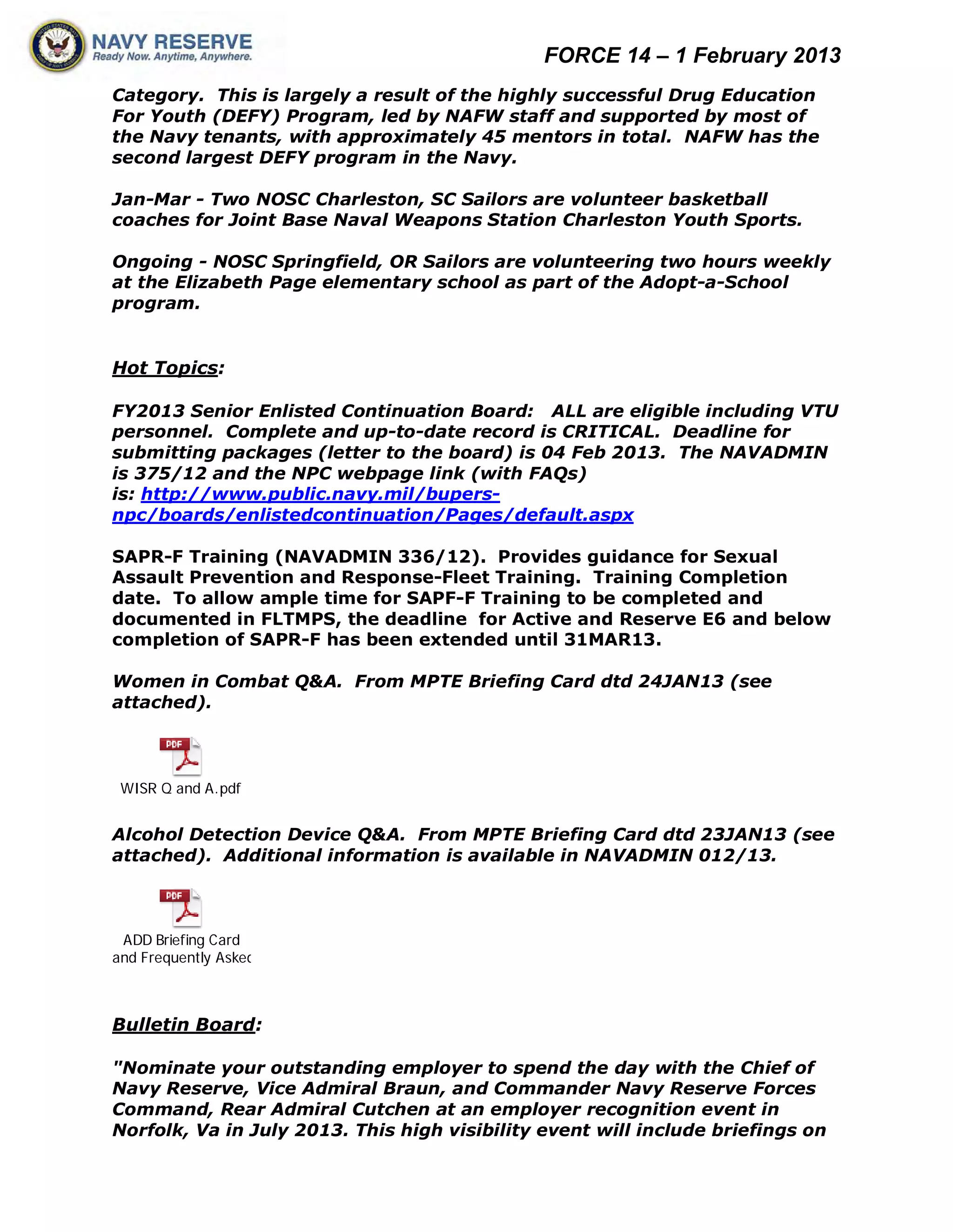 FORCE 14 – 1 February 2013
Category. This is largely a result of the highly successful Drug Education
For Youth (DEFY) Program, led by NAFW staff and supported by most of
the Navy tenants, with approximately 45 mentors in total. NAFW has the
second largest DEFY program in the Navy.

Jan-Mar - Two NOSC Charleston, SC Sailors are volunteer basketball
coaches for Joint Base Naval Weapons Station Charleston Youth Sports.

Ongoing - NOSC Springfield, OR Sailors are volunteering two hours weekly
at the Elizabeth Page elementary school as part of the Adopt-a-School
program.


Hot Topics:

FY2013 Senior Enlisted Continuation Board: ALL are eligible including VTU
personnel. Complete and up-to-date record is CRITICAL. Deadline for
submitting packages (letter to the board) is 04 Feb 2013. The NAVADMIN
is 375/12 and the NPC webpage link (with FAQs)
is: http://www.public.navy.mil/bupers-
npc/boards/enlistedcontinuation/Pages/default.aspx

SAPR-F Training (NAVADMIN 336/12). Provides guidance for Sexual
Assault Prevention and Response-Fleet Training. Training Completion
date. To allow ample time for SAPF-F Training to be completed and
documented in FLTMPS, the deadline for Active and Reserve E6 and below
completion of SAPR-F has been extended until 31MAR13.

Women in Combat Q&A. From MPTE Briefing Card dtd 24JAN13 (see
attached).



 WISR Q and A.pdf


Alcohol Detection Device Q&A. From MPTE Briefing Card dtd 23JAN13 (see
attached). Additional information is available in NAVADMIN 012/13.



 ADD Briefing Card
and Frequently Asked



Bulletin Board:

"Nominate your outstanding employer to spend the day with the Chief of
Navy Reserve, Vice Admiral Braun, and Commander Navy Reserve Forces
Command, Rear Admiral Cutchen at an employer recognition event in
Norfolk, Va in July 2013. This high visibility event will include briefings on
 