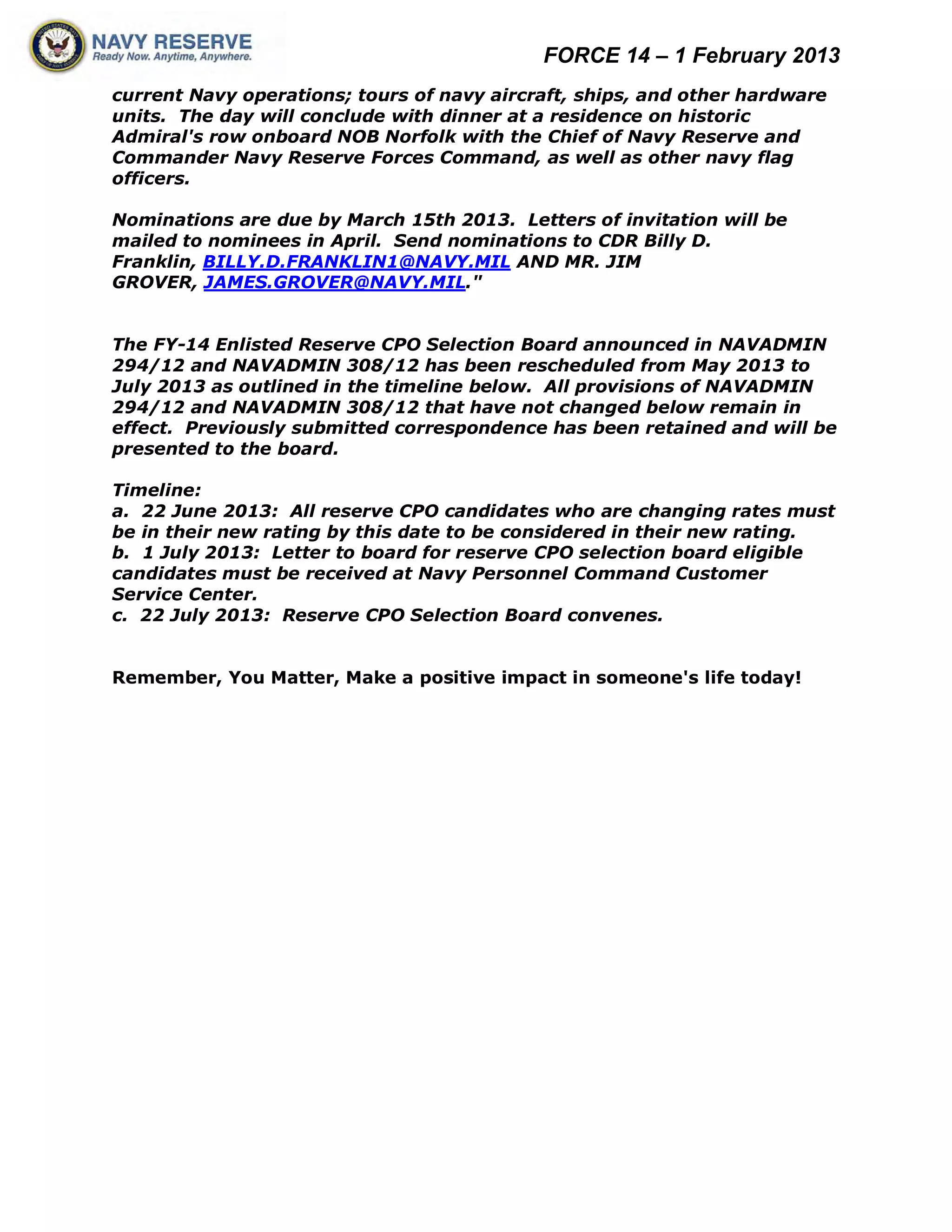 FORCE 14 – 1 February 2013
current Navy operations; tours of navy aircraft, ships, and other hardware
units. The day will conclude with dinner at a residence on historic
Admiral's row onboard NOB Norfolk with the Chief of Navy Reserve and
Commander Navy Reserve Forces Command, as well as other navy flag
officers.

Nominations are due by March 15th 2013. Letters of invitation will be
mailed to nominees in April. Send nominations to CDR Billy D.
Franklin, BILLY.D.FRANKLIN1@NAVY.MIL AND MR. JIM
GROVER, JAMES.GROVER@NAVY.MIL."


The FY-14 Enlisted Reserve CPO Selection Board announced in NAVADMIN
294/12 and NAVADMIN 308/12 has been rescheduled from May 2013 to
July 2013 as outlined in the timeline below. All provisions of NAVADMIN
294/12 and NAVADMIN 308/12 that have not changed below remain in
effect. Previously submitted correspondence has been retained and will be
presented to the board.

Timeline:
a. 22 June 2013: All reserve CPO candidates who are changing rates must
be in their new rating by this date to be considered in their new rating.
b. 1 July 2013: Letter to board for reserve CPO selection board eligible
candidates must be received at Navy Personnel Command Customer
Service Center.
c. 22 July 2013: Reserve CPO Selection Board convenes.


Remember, You Matter, Make a positive impact in someone's life today!
 