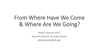 From Where Have We Come
& Where Are We Going?
Philip E. Bourne, Ph.D.
Associate Director for Data Science
philip.bourne@nih.gov
 