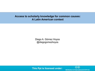 Access to scholarly knowledge for common causes:
A Latin American context
Diego A. Gómez Hoyos
@diegogomezhoyos
This Ppt is licensed under:
 