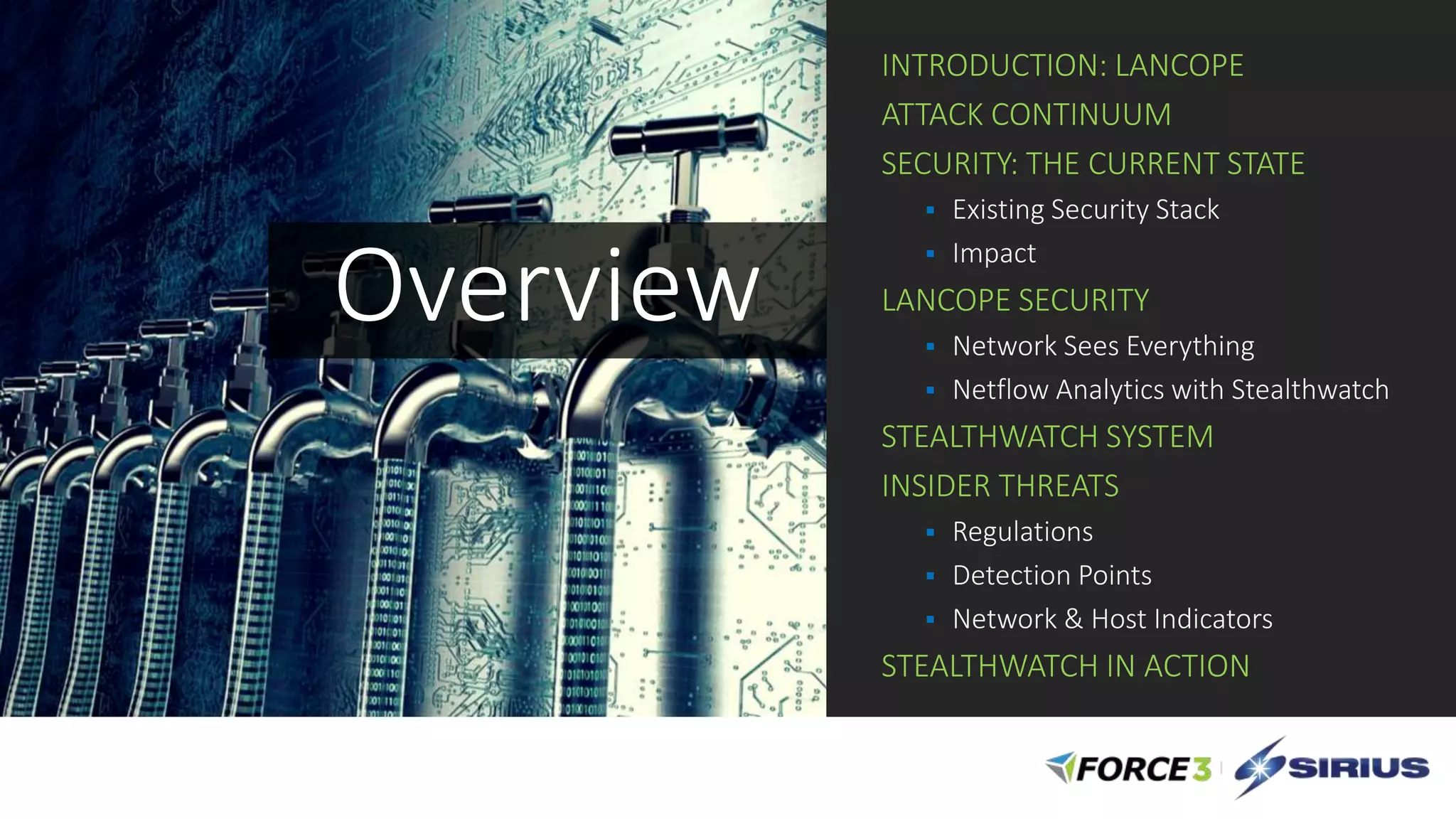 INTRODUCTION: LANCOPE
ATTACK CONTINUUM
SECURITY: THE CURRENT STATE
 Existing Security Stack
 Impact
LANCOPE SECURITY
 Network Sees Everything
 Netflow Analytics with Stealthwatch
STEALTHWATCH SYSTEM
INSIDER THREATS
 Regulations
 Detection Points
 Network & Host Indicators
STEALTHWATCH IN ACTION
Overview
 