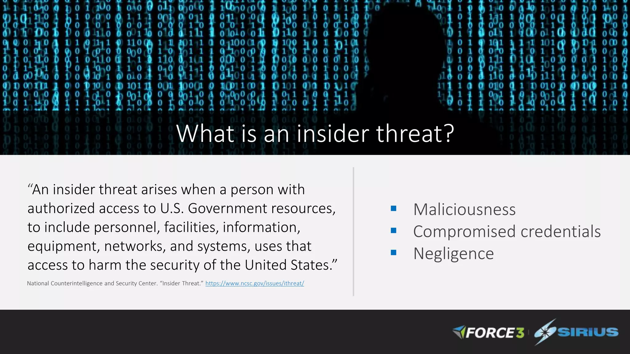 “An insider threat arises when a person with
authorized access to U.S. Government resources,
to include personnel, facilities, information,
equipment, networks, and systems, uses that
access to harm the security of the United States.”
National Counterintelligence and Security Center. “Insider Threat.” https://www.ncsc.gov/issues/ithreat/
 Maliciousness
 Compromised credentials
 Negligence
What is an insider threat?
 