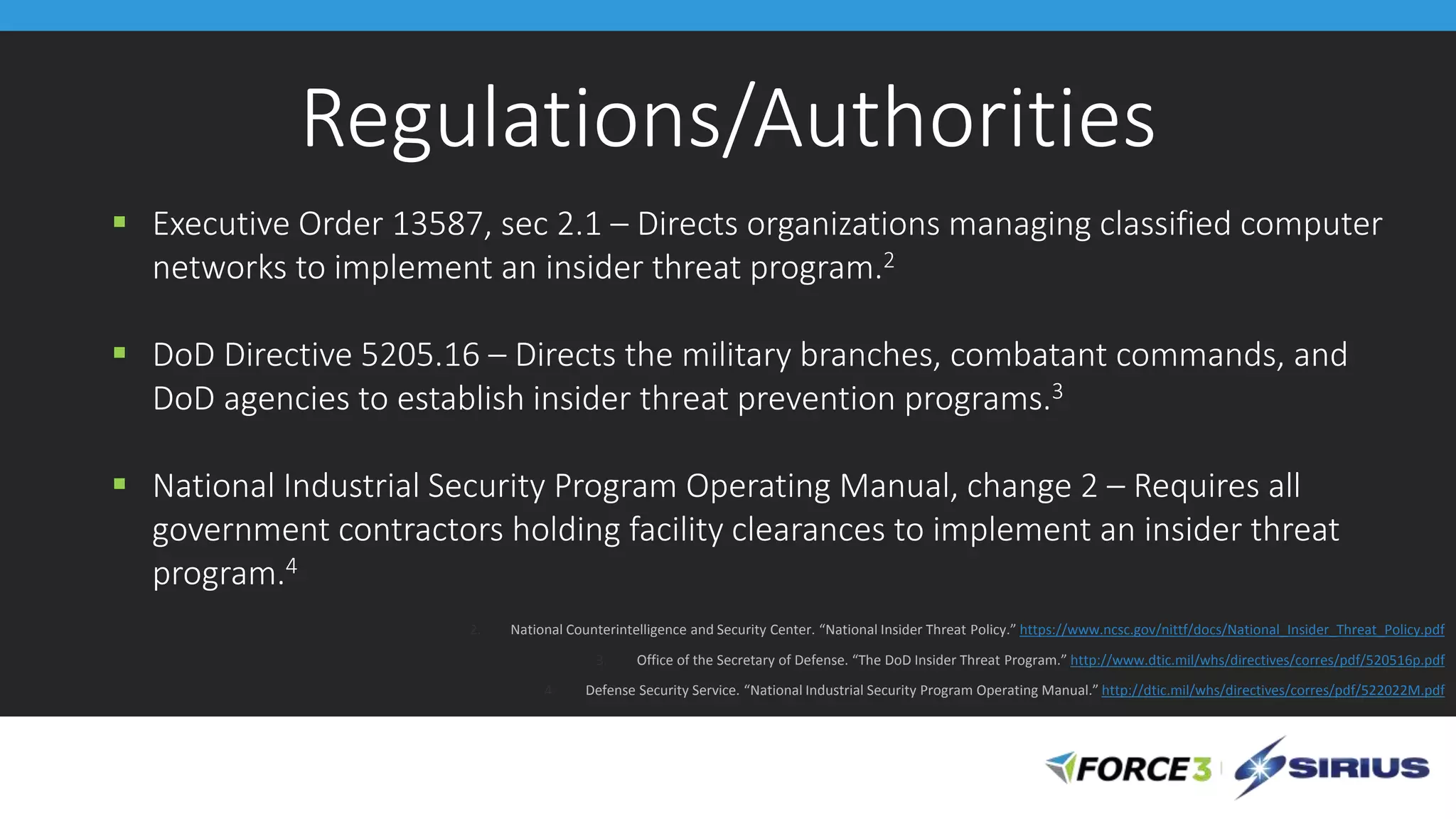 Regulations/Authorities
 Executive Order 13587, sec 2.1 – Directs organizations managing classified computer
networks to implement an insider threat program.2
 DoD Directive 5205.16 – Directs the military branches, combatant commands, and
DoD agencies to establish insider threat prevention programs.3
 National Industrial Security Program Operating Manual, change 2 – Requires all
government contractors holding facility clearances to implement an insider threat
program.4
2. National Counterintelligence and Security Center. “National Insider Threat Policy.” https://www.ncsc.gov/nittf/docs/National_Insider_Threat_Policy.pdf
3. Office of the Secretary of Defense. “The DoD Insider Threat Program.” http://www.dtic.mil/whs/directives/corres/pdf/520516p.pdf
4. Defense Security Service. “National Industrial Security Program Operating Manual.” http://dtic.mil/whs/directives/corres/pdf/522022M.pdf
 