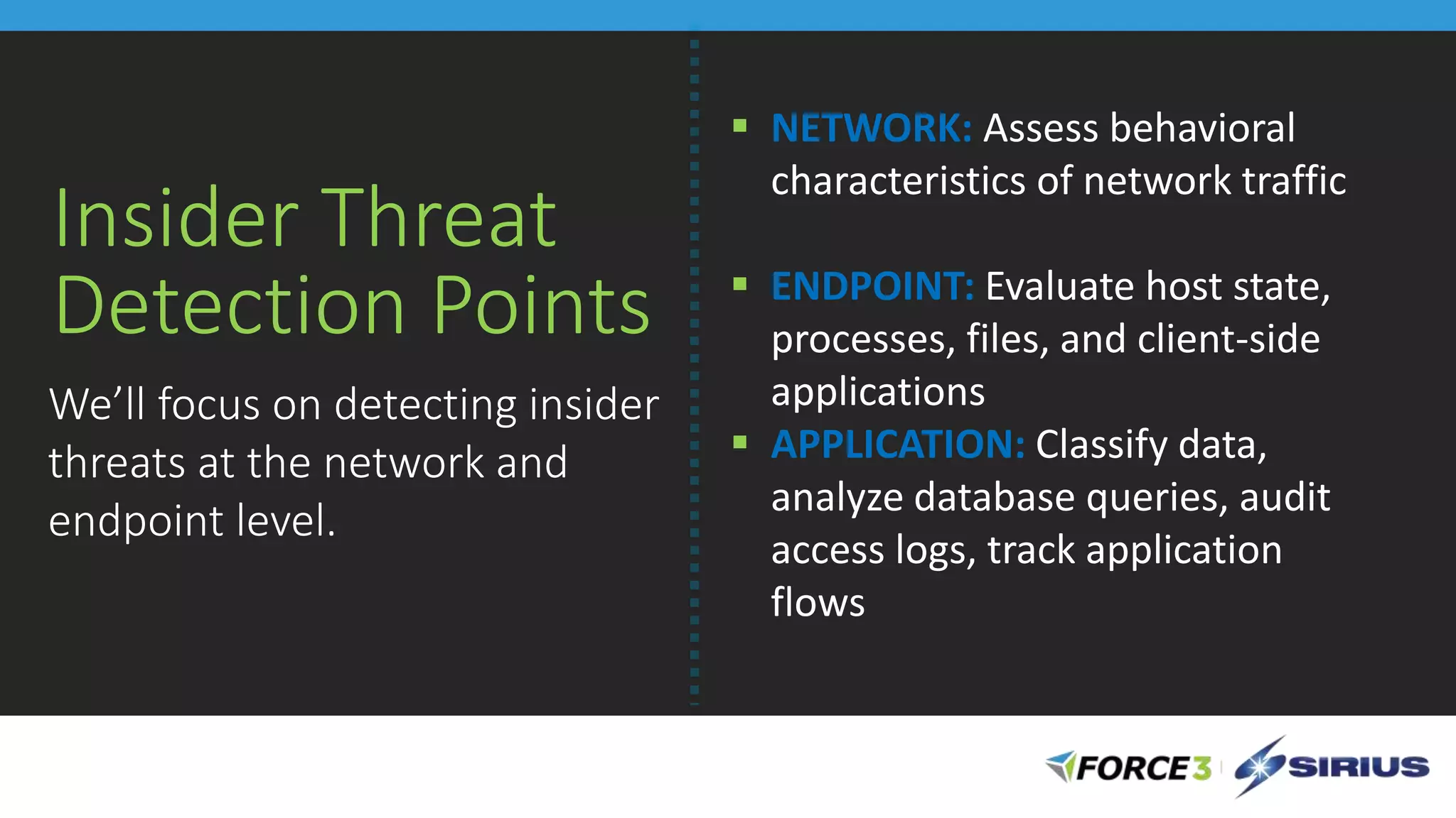 Insider Threat
Detection Points
 NETWORK: Assess behavioral
characteristics of network traffic
 ENDPOINT: Evaluate host state,
processes, files, and client-side
applications
 APPLICATION: Classify data,
analyze database queries, audit
access logs, track application
flows
We’ll focus on detecting insider
threats at the network and
endpoint level.
 