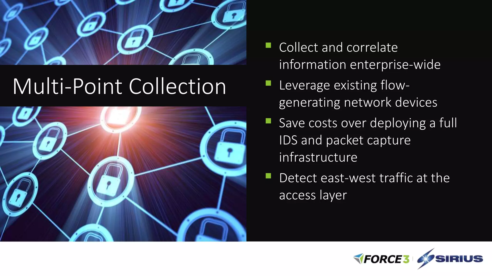  Collect and correlate
information enterprise-wide
 Leverage existing flow-
generating network devices
 Save costs over deploying a full
IDS and packet capture
infrastructure
 Detect east-west traffic at the
access layer
Multi-Point Collection
 