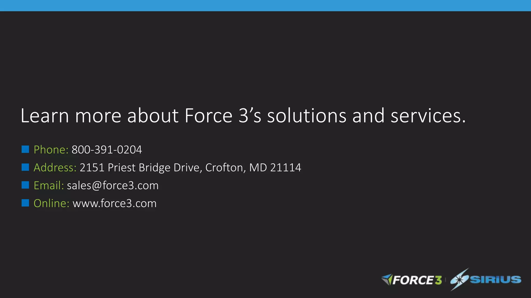 Learn more about Force 3’s solutions and services.
◼ Phone: 800-391-0204
◼ Address: 2151 Priest Bridge Drive, Crofton, MD 21114
◼ Email: sales@force3.com
◼ Online: www.force3.com
 