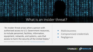 “An insider threat arises when a person with
authorized access to U.S. Government resources,
to include personnel, facilities, information,
equipment, networks, and systems, uses that
access to harm the security of the United States.”
National Counterintelligence and Security Center. “Insider Threat.” https://www.ncsc.gov/issues/ithreat/
 Maliciousness
 Compromised credentials
 Negligence
What is an insider threat?
 
