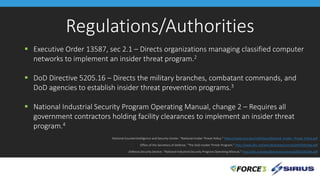 Regulations/Authorities
 Executive Order 13587, sec 2.1 – Directs organizations managing classified computer
networks to implement an insider threat program.2
 DoD Directive 5205.16 – Directs the military branches, combatant commands, and
DoD agencies to establish insider threat prevention programs.3
 National Industrial Security Program Operating Manual, change 2 – Requires all
government contractors holding facility clearances to implement an insider threat
program.4
2. National Counterintelligence and Security Center. “National Insider Threat Policy.” https://www.ncsc.gov/nittf/docs/National_Insider_Threat_Policy.pdf
3. Office of the Secretary of Defense. “The DoD Insider Threat Program.” http://www.dtic.mil/whs/directives/corres/pdf/520516p.pdf
4. Defense Security Service. “National Industrial Security Program Operating Manual.” http://dtic.mil/whs/directives/corres/pdf/522022M.pdf
 