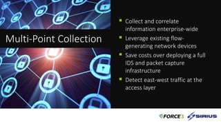  Collect and correlate
information enterprise-wide
 Leverage existing flow-
generating network devices
 Save costs over deploying a full
IDS and packet capture
infrastructure
 Detect east-west traffic at the
access layer
Multi-Point Collection
 