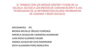 EL TRABAJO CON LOS MEDIOS DENTRO Y FUERA DE LA
ESCUELA: ACCESO A LOS MEDIOS DE COMUNICACIÓN Y A LAS
TECNOLOGIAS DE LA INFORMACION,CALIDAD INFORMATIVA
DE CADENAS Y REDES SOCIALES
INTEGRANTES: 3ºE
BRENDA MICHELLE IÑIGUEZ FLORES#16
AMERICA JACQUELINE CAMARENA ALMARAZ#4
JUAN DIEGO ELIZONDO CRUZ#9
ANDREA JACQUELINE SILVA RAMIREZ#38
EDITH ALEJANDRA PEREZ MORLET#31
 
