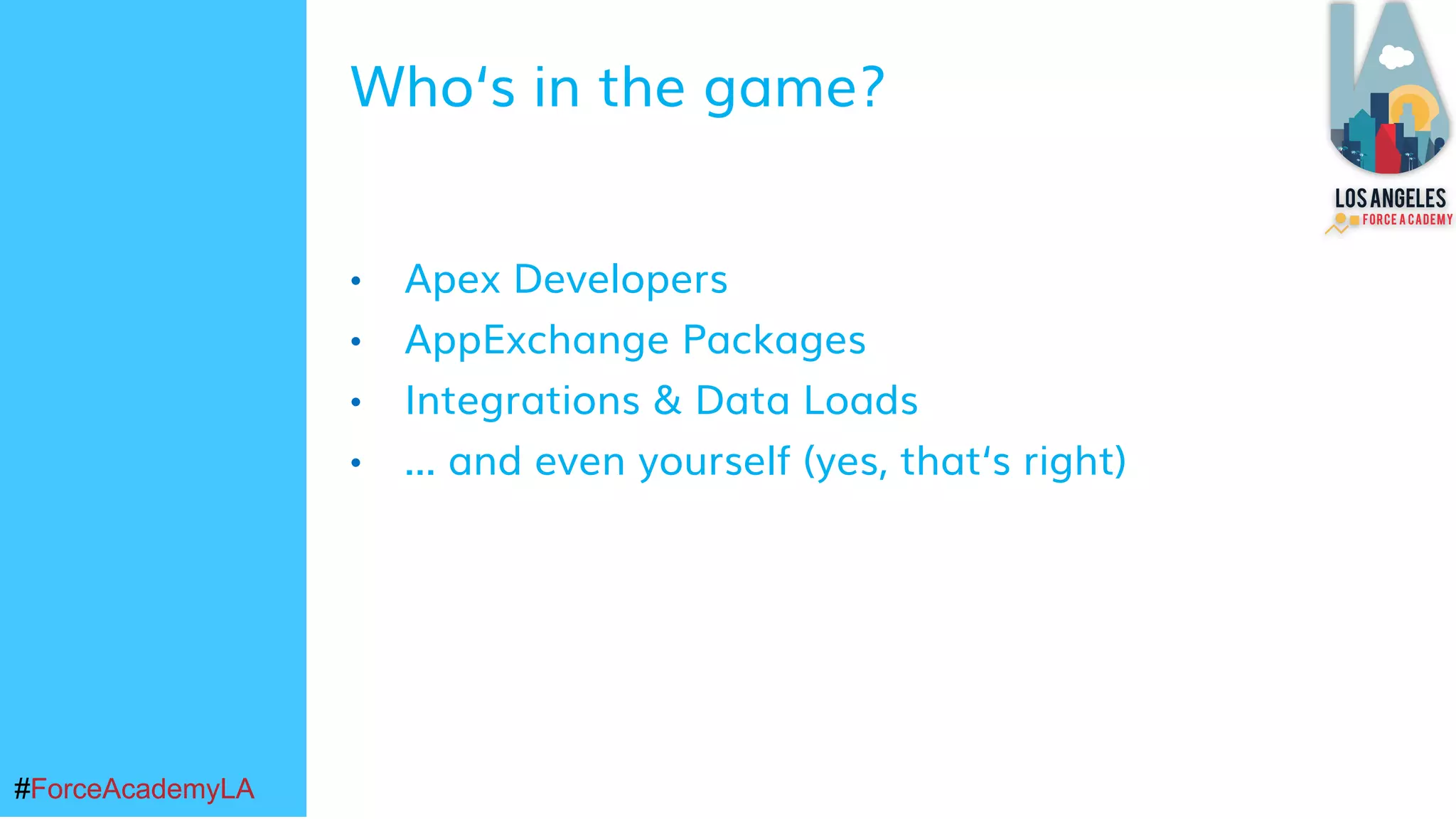 #ForceAcademyLA#ForceAcademyLA
• Apex Developers
• AppExchange Packages
• Integrations & Data Loads
• ... and even yourself (yes, that‘s right)
Who‘s in the game?
 