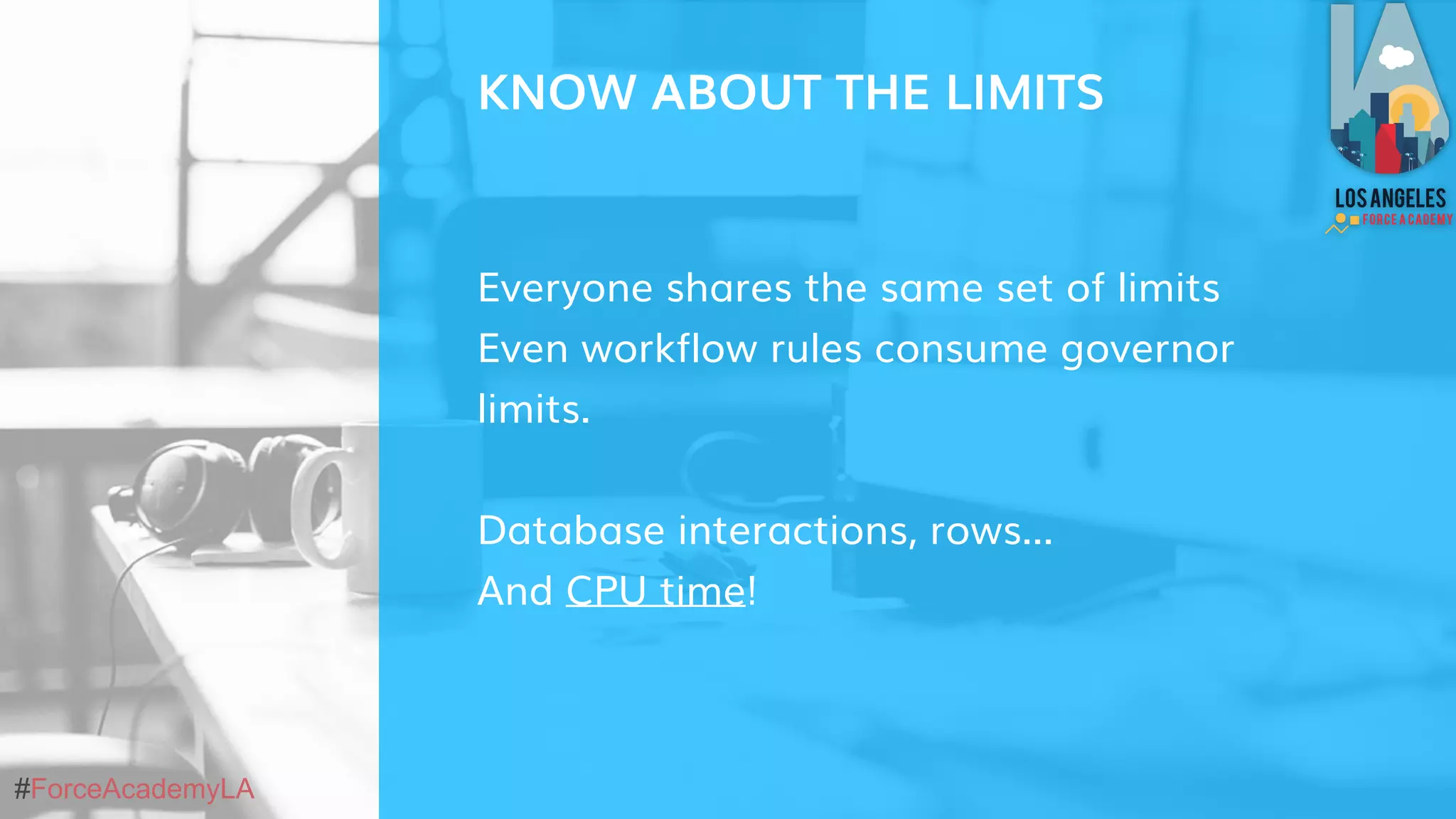 #ForceAcademyLA
Everyone shares the same set of limits
Even workflow rules consume governor
limits.
Database interactions, rows...
And CPU time!
KNOW ABOUT THE LIMITS
 