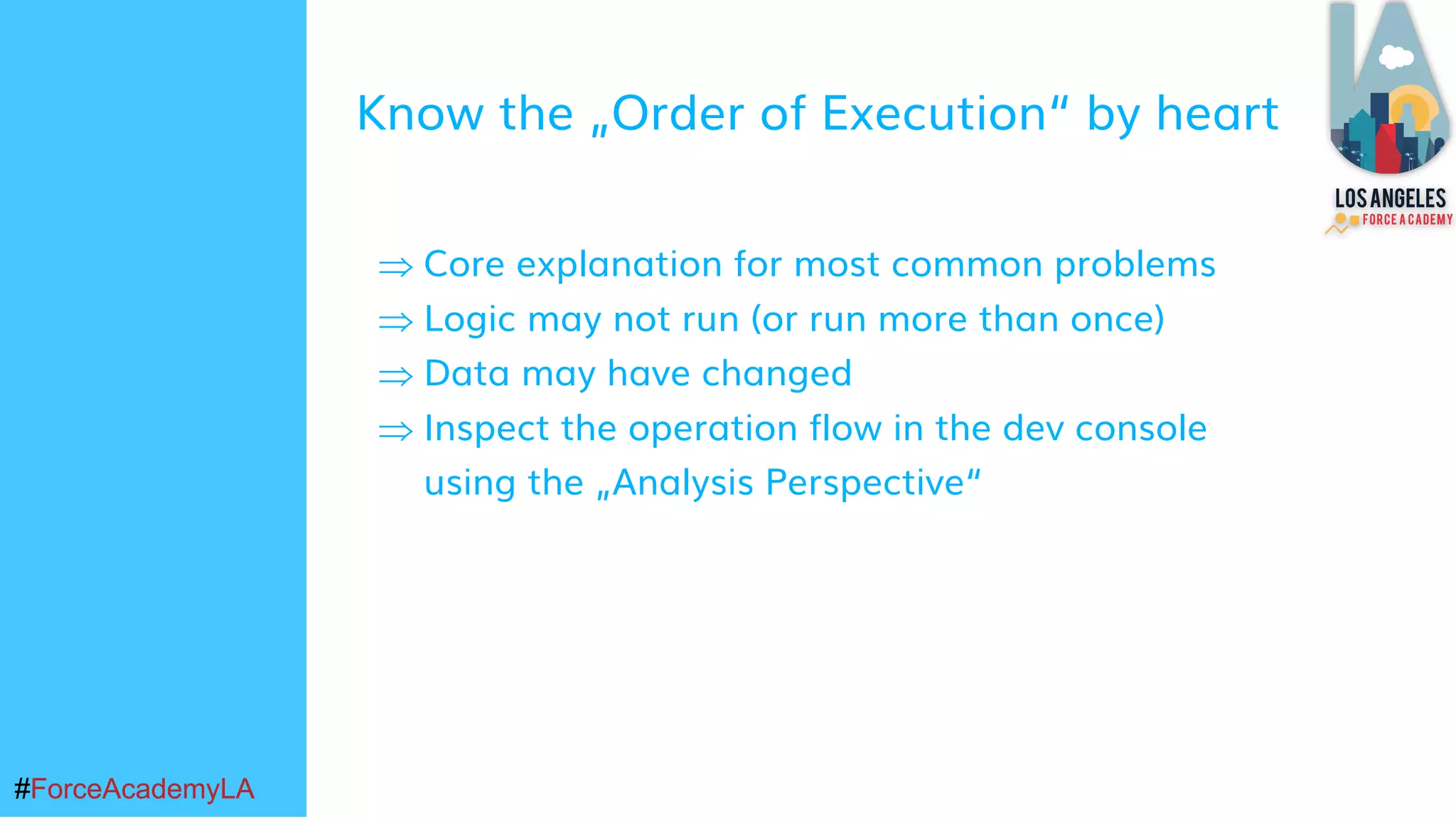 #ForceAcademyLA#ForceAcademyLA
Know the „Order of Execution“ by heart
Þ Core explanation for most common problems
Þ Logic may not run (or run more than once)
Þ Data may have changed
Þ Inspect the operation flow in the dev console
using the „Analysis Perspective“
 