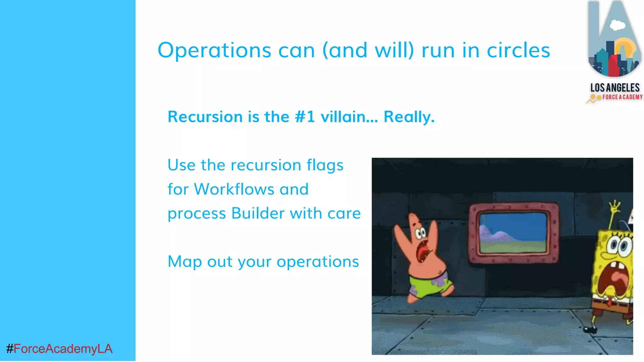 #ForceAcademyLA#ForceAcademyLA
Operations can (and will) run in circles
Recursion is the #1 villain... Really.
Use the recursion flags
for Workflows and
process Builder with care
Map out your operations
 