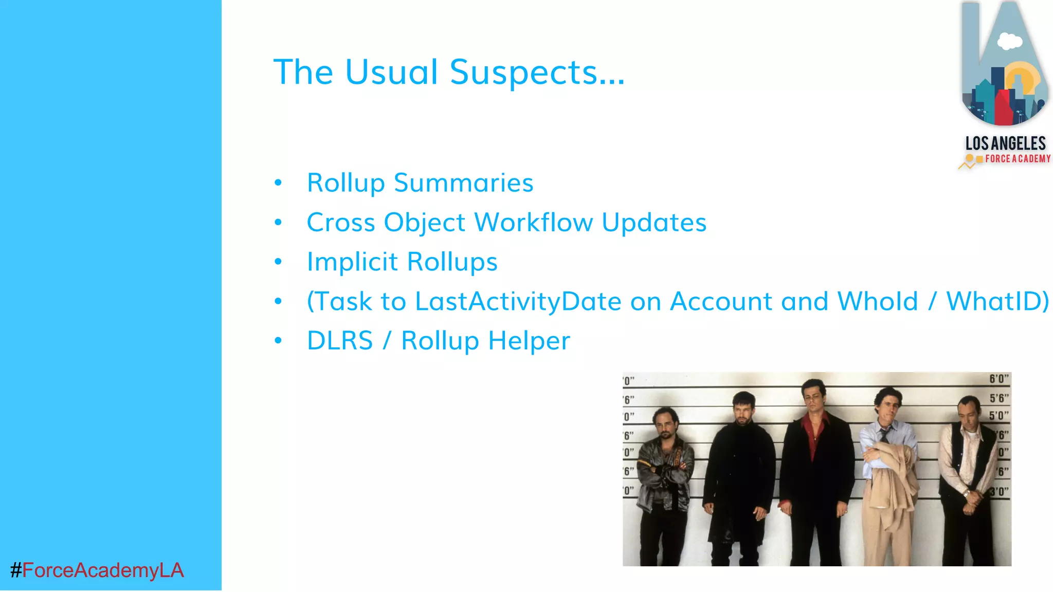 #ForceAcademyLA#ForceAcademyLA
The Usual Suspects...
• Rollup Summaries
• Cross Object Workflow Updates
• Implicit Rollups
• (Task to LastActivityDate on Account and WhoId / WhatID)
• DLRS / Rollup Helper
 