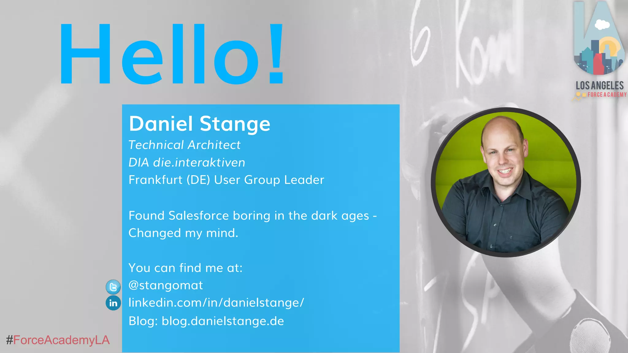 #ForceAcademyLA#ForceAcademyLA
Hello!
Daniel Stange
Technical Architect
DIA die.interaktiven
Frankfurt (DE) User Group Leader
Found Salesforce boring in the dark ages -
Changed my mind.
You can find me at:
@stangomat
linkedin.com/in/danielstange/
Blog: blog.danielstange.de
 