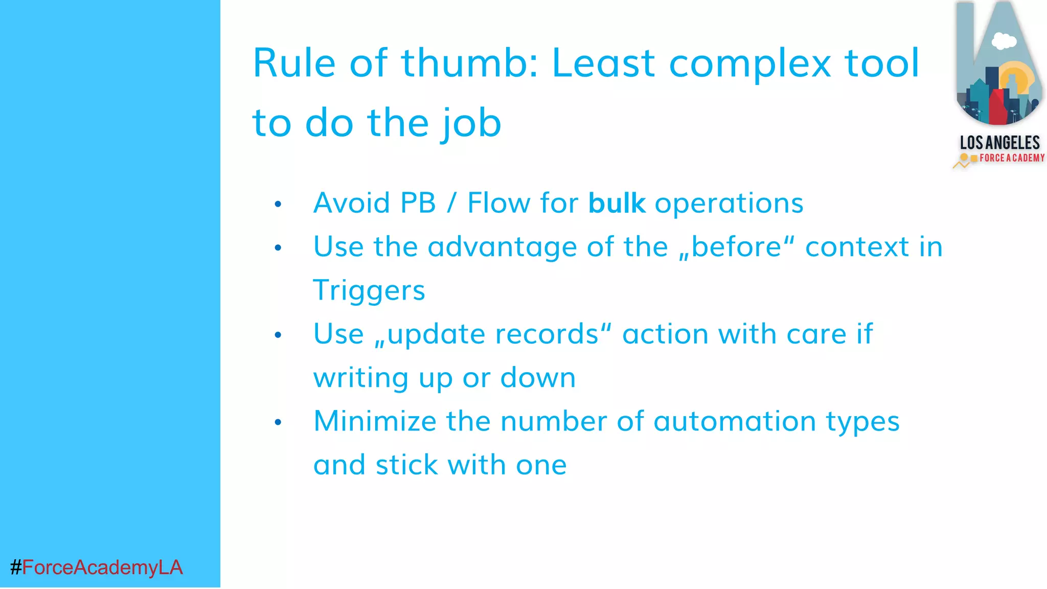 #ForceAcademyLA#ForceAcademyLA
• Avoid PB / Flow for bulk operations
• Use the advantage of the „before“ context in
Triggers
• Use „update records“ action with care if
writing up or down
• Minimize the number of automation types
and stick with one
Rule of thumb: Least complex tool
to do the job
 