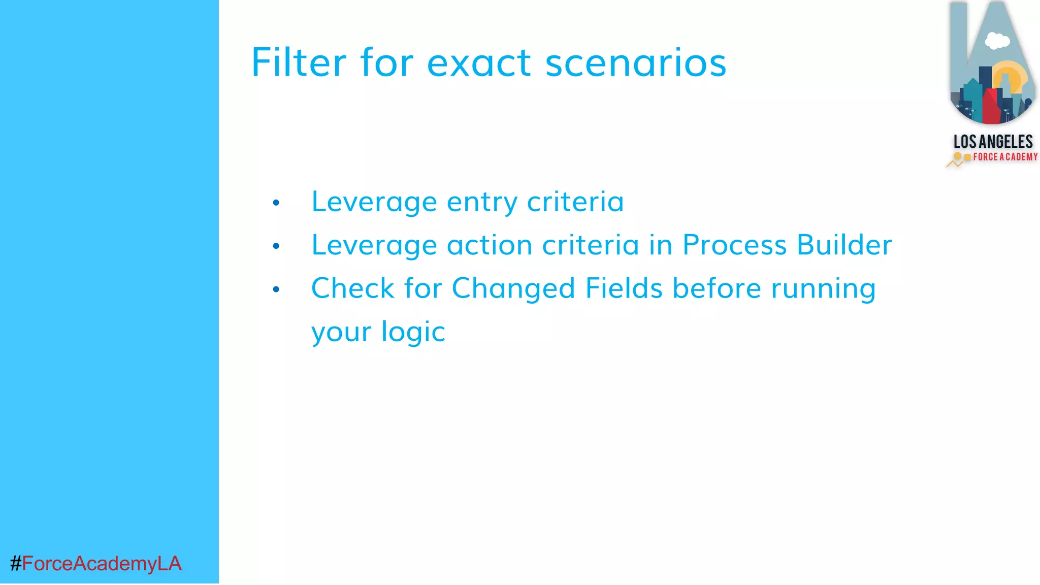 #ForceAcademyLA#ForceAcademyLA
• Leverage entry criteria
• Leverage action criteria in Process Builder
• Check for Changed Fields before running
your logic
Filter for exact scenarios
 