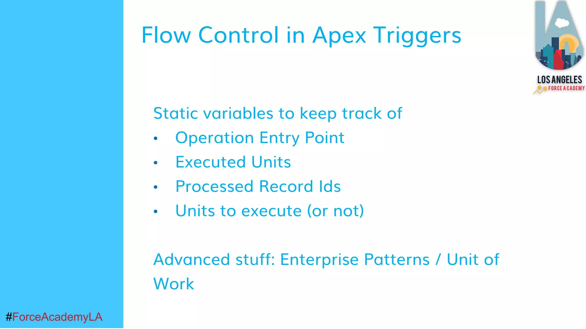 #ForceAcademyLA#ForceAcademyLA
Static variables to keep track of
• Operation Entry Point
• Executed Units
• Processed Record Ids
• Units to execute (or not)
Advanced stuff: Enterprise Patterns / Unit of
Work
Flow Control in Apex Triggers
 