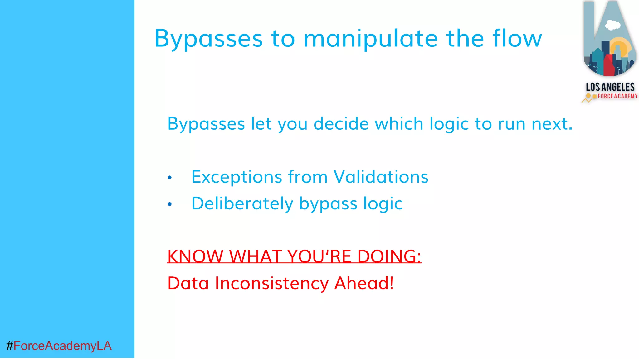 #ForceAcademyLA#ForceAcademyLA
Bypasses let you decide which logic to run next.
• Exceptions from Validations
• Deliberately bypass logic
KNOW WHAT YOU‘RE DOING:
Data Inconsistency Ahead!
Bypasses to manipulate the flow
 