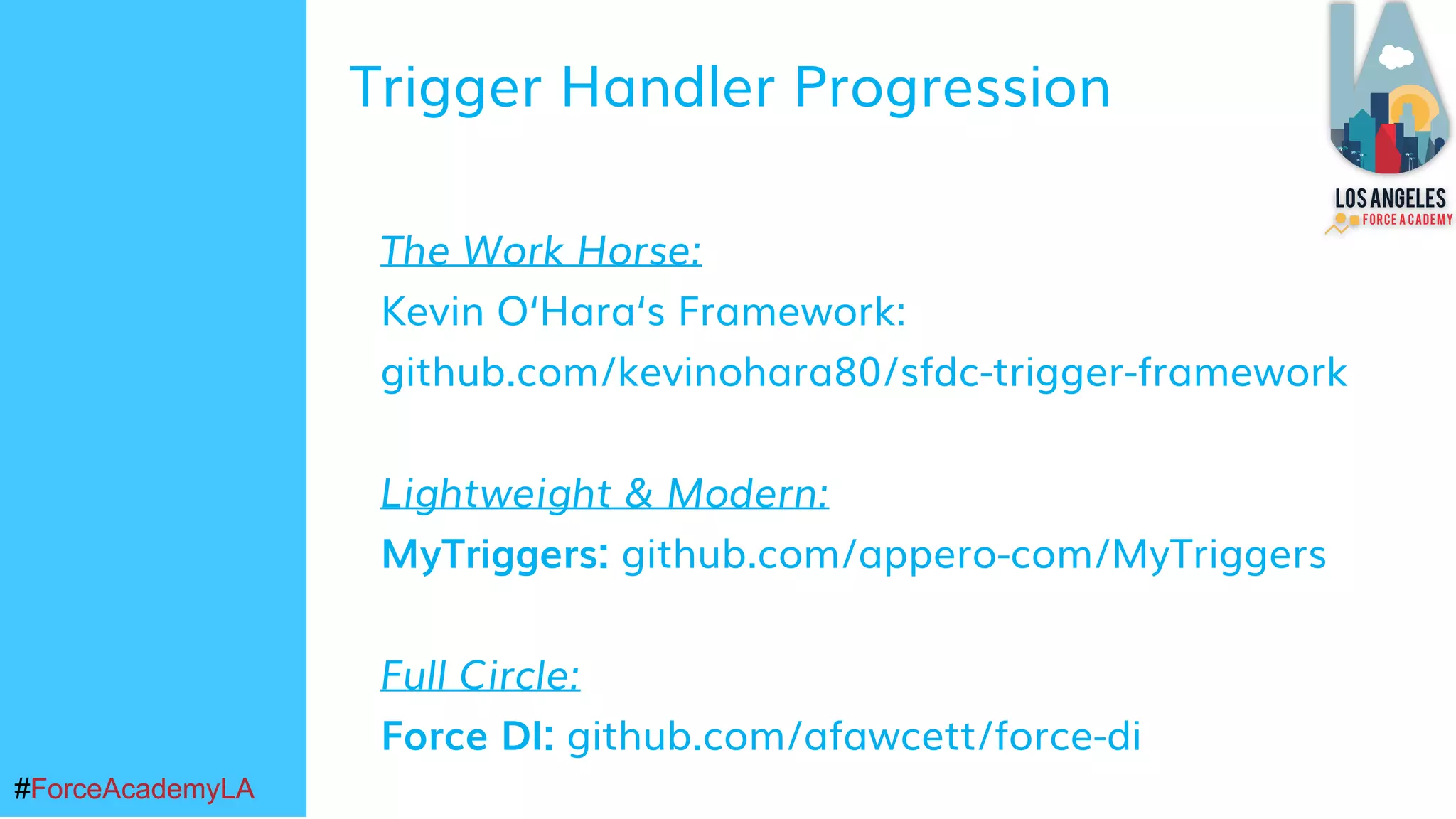 #ForceAcademyLA#ForceAcademyLA
The Work Horse:
Kevin O‘Hara‘s Framework:
github.com/kevinohara80/sfdc-trigger-framework
Lightweight & Modern:
MyTriggers: github.com/appero-com/MyTriggers
Full Circle:
Force DI: github.com/afawcett/force-di
Trigger Handler Progression
 