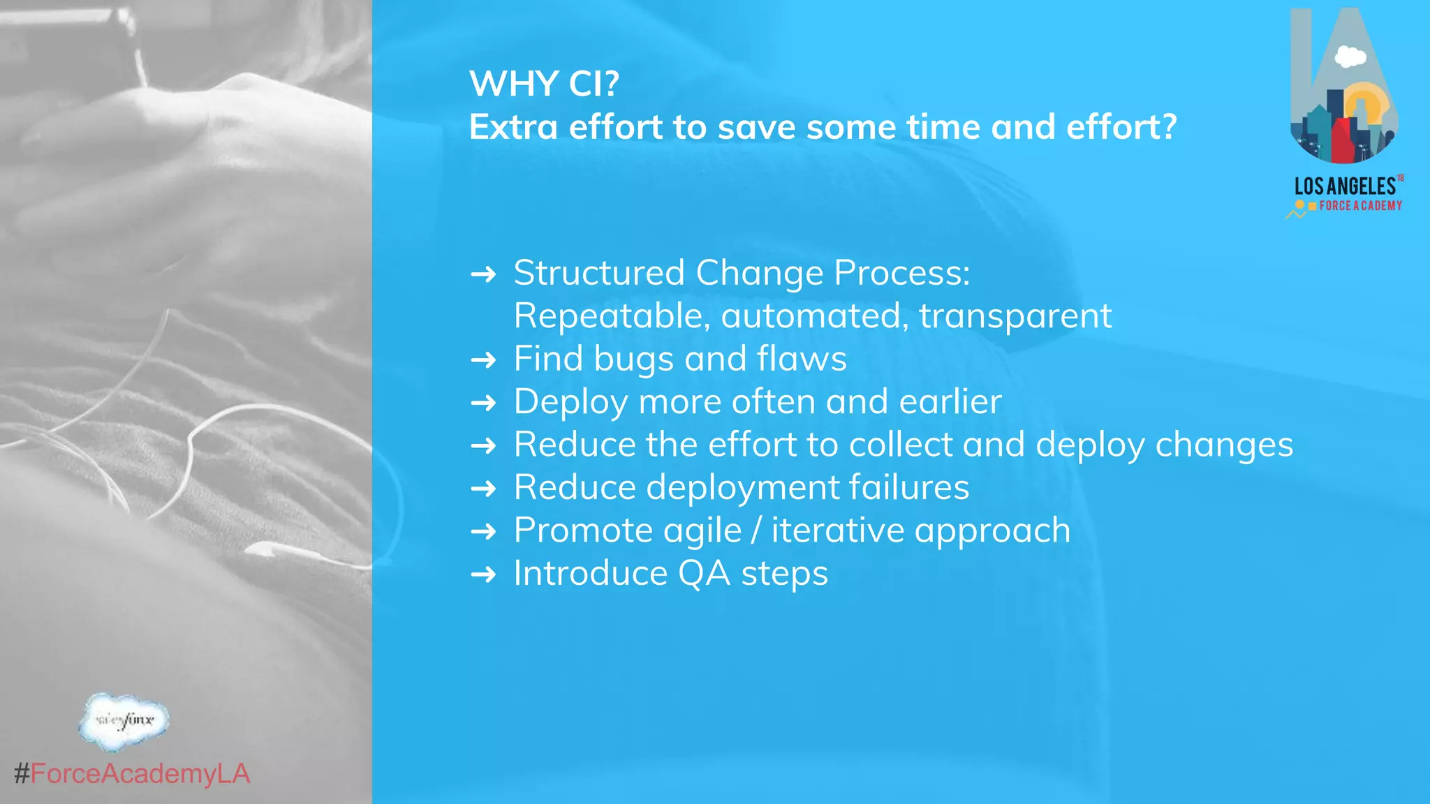 #ForceAcademyLA
WHY CI?
Extra effort to save some time and effort?
➜ Structured Change Process:
Repeatable, automated, transparent
➜ Find bugs and flaws
➜ Deploy more often and earlier
➜ Reduce the effort to collect and deploy changes
➜ Reduce deployment failures
➜ Promote agile / iterative approach
➜ Introduce QA steps
 