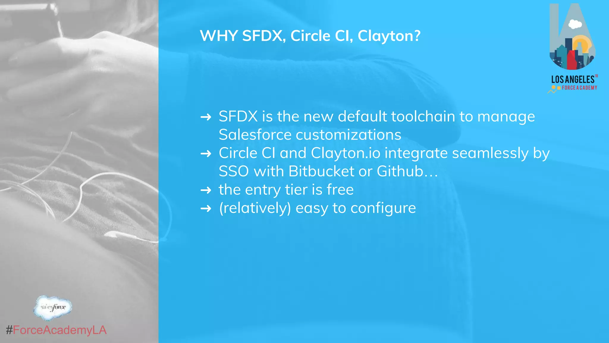 #ForceAcademyLA
WHY SFDX, Circle CI, Clayton?
➜ SFDX is the new default toolchain to manage
Salesforce customizations
➜ Circle CI and Clayton.io integrate seamlessly by
SSO with Bitbucket or Github…
➜ the entry tier is free
➜ (relatively) easy to configure
 