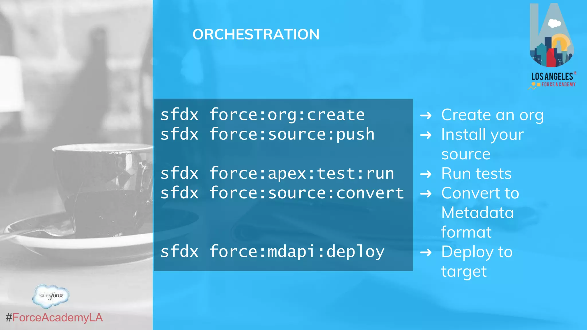 #ForceAcademyLA
ORCHESTRATION
sfdx force:org:create
sfdx force:source:push
sfdx force:apex:test:run
sfdx force:source:convert
sfdx force:mdapi:deploy
➜ Create an org
➜ Install your
source
➜ Run tests
➜ Convert to
Metadata
format
➜ Deploy to
target
 
