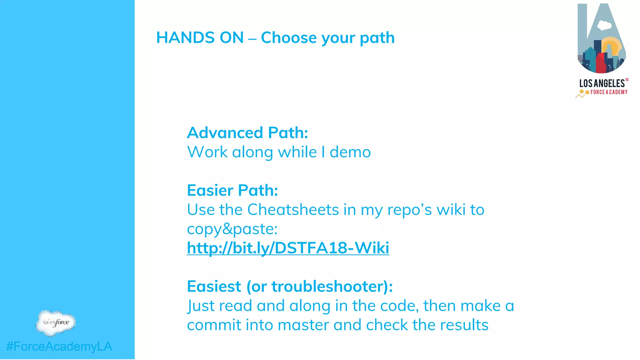 #ForceAcademyLA#ForceAcademyLA
HANDS ON – Choose your path
➜ Advanced Path:
Work along while I demo
➜ Easier Path:
Use the Cheatsheets in my repo’s wiki to
copy&paste:
http://bit.ly/DSTFA18-Wiki
➜ Easiest (or troubleshooter):
➜ Just read and along in the code, then make a
commit into master and check the results
 