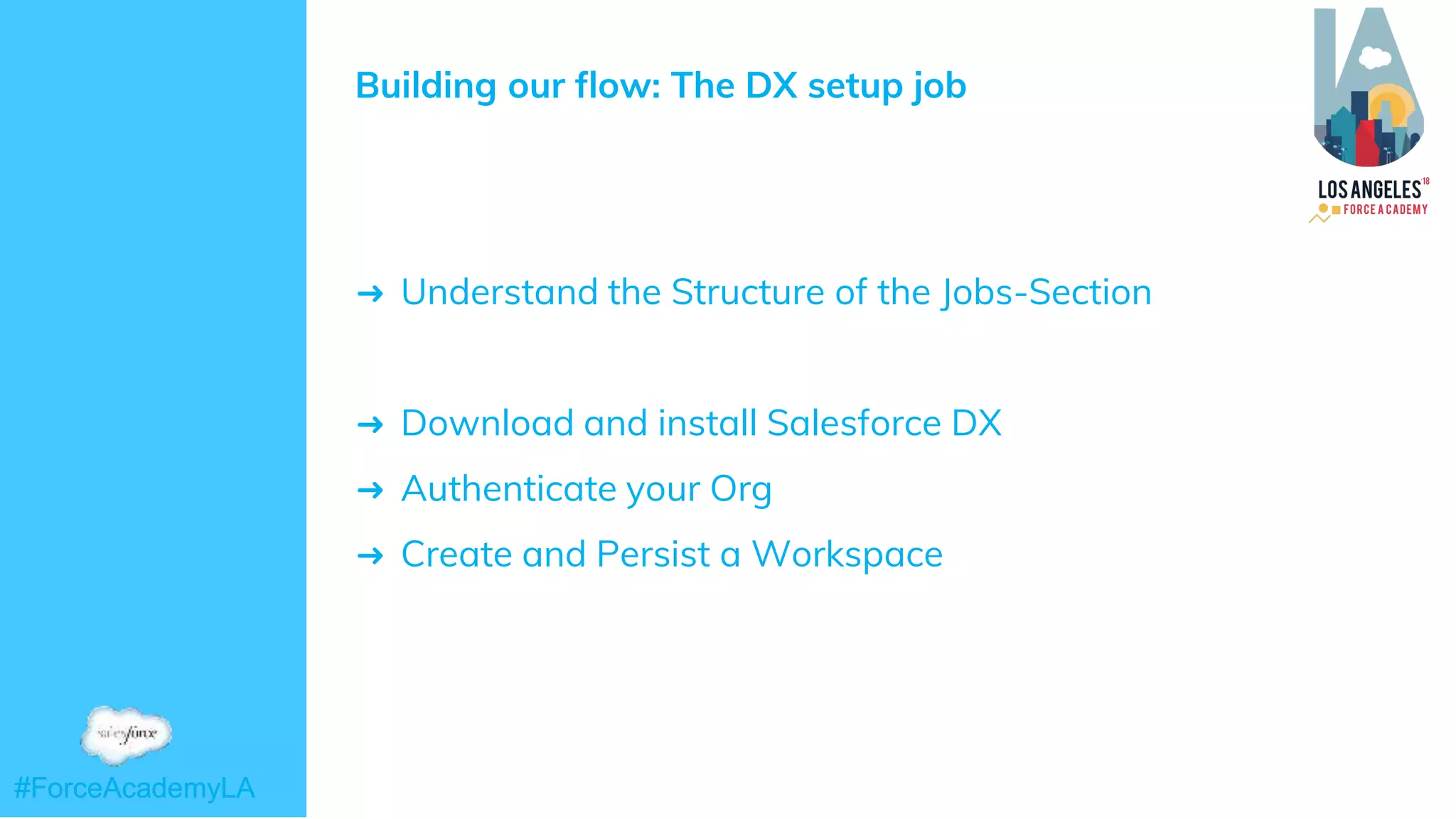 #ForceAcademyLA#ForceAcademyLA
Building our flow: The DX setup job
➜ Understand the Structure of the Jobs-Section
➜ Download and install Salesforce DX
➜ Authenticate your Org
➜ Create and Persist a Workspace
 