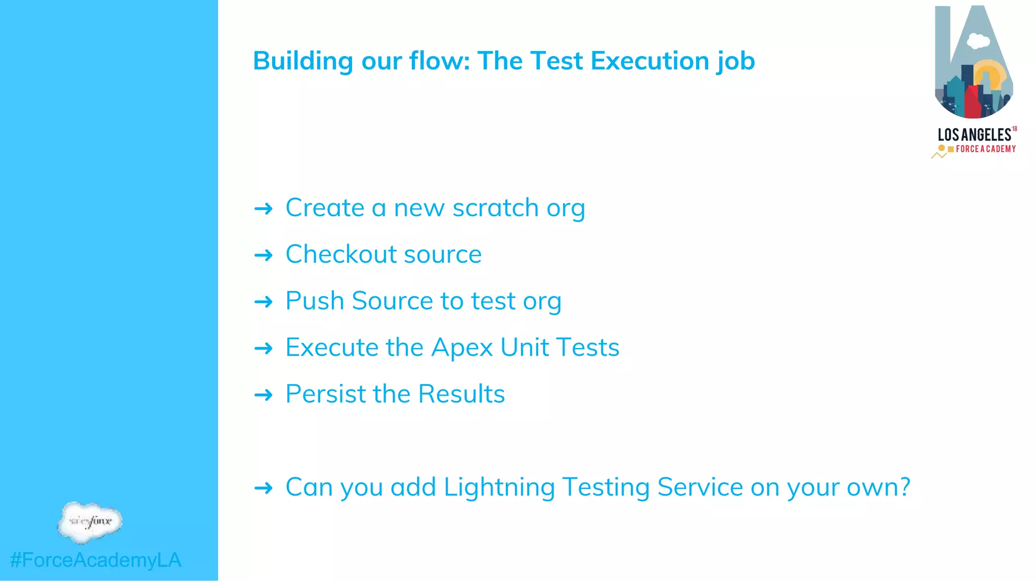 #ForceAcademyLA#ForceAcademyLA
Building our flow: The Test Execution job
➜ Create a new scratch org
➜ Checkout source
➜ Push Source to test org
➜ Execute the Apex Unit Tests
➜ Persist the Results
➜ Can you add Lightning Testing Service on your own?
 