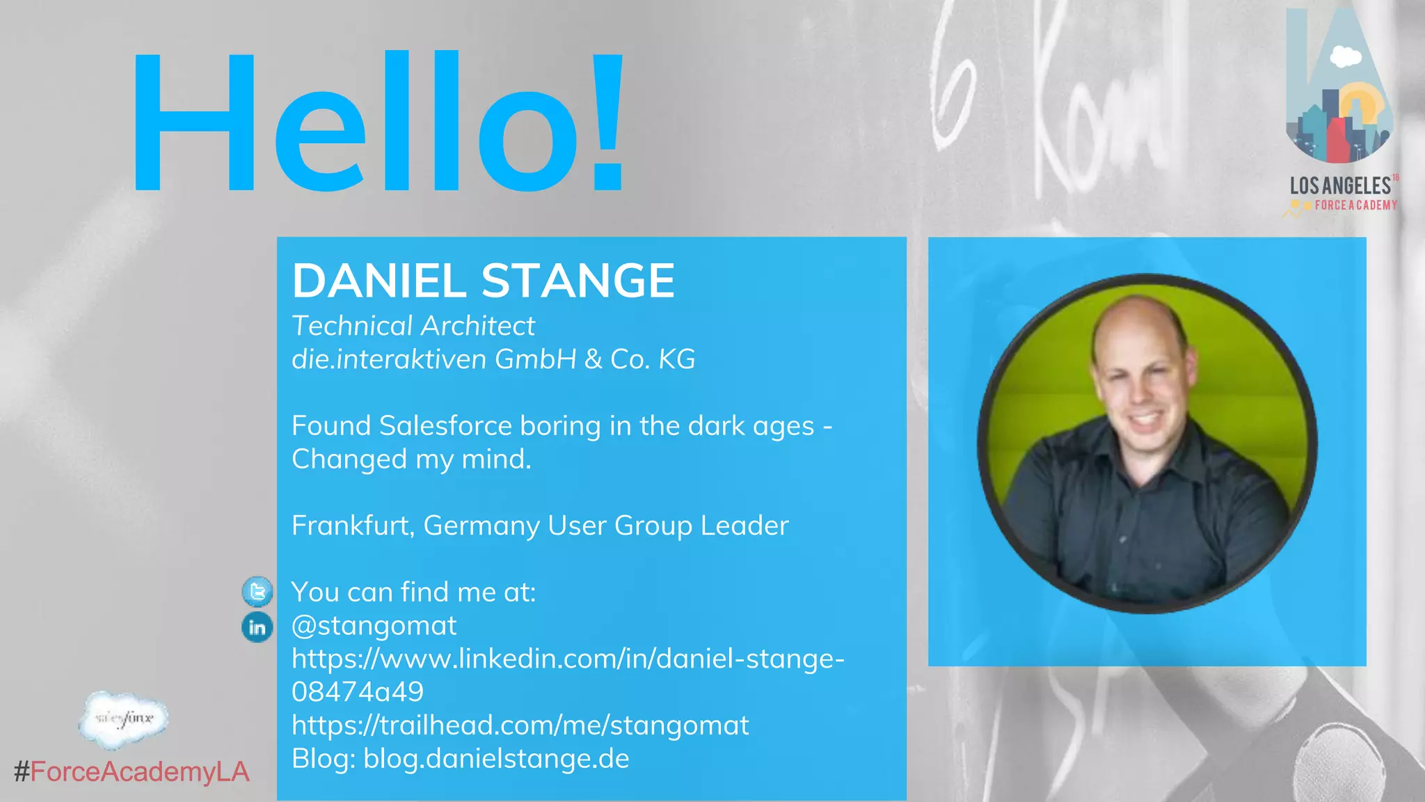 #ForceAcademyLA#ForceAcademyLA
Hello!
DANIEL STANGE
Technical Architect
die.interaktiven GmbH & Co. KG
Found Salesforce boring in the dark ages -
Changed my mind.
Frankfurt, Germany User Group Leader
You can find me at:
@stangomat
https://www.linkedin.com/in/daniel-stange-
08474a49
https://trailhead.com/me/stangomat
Blog: blog.danielstange.de
 