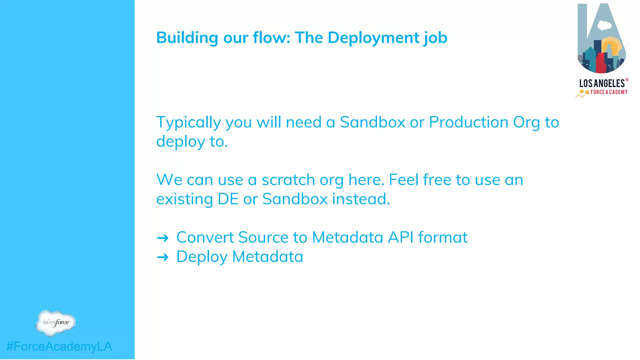 #ForceAcademyLA#ForceAcademyLA
Building our flow: The Deployment job
Typically you will need a Sandbox or Production Org to
deploy to.
We can use a scratch org here. Feel free to use an
existing DE or Sandbox instead.
➜ Convert Source to Metadata API format
➜ Deploy Metadata
 