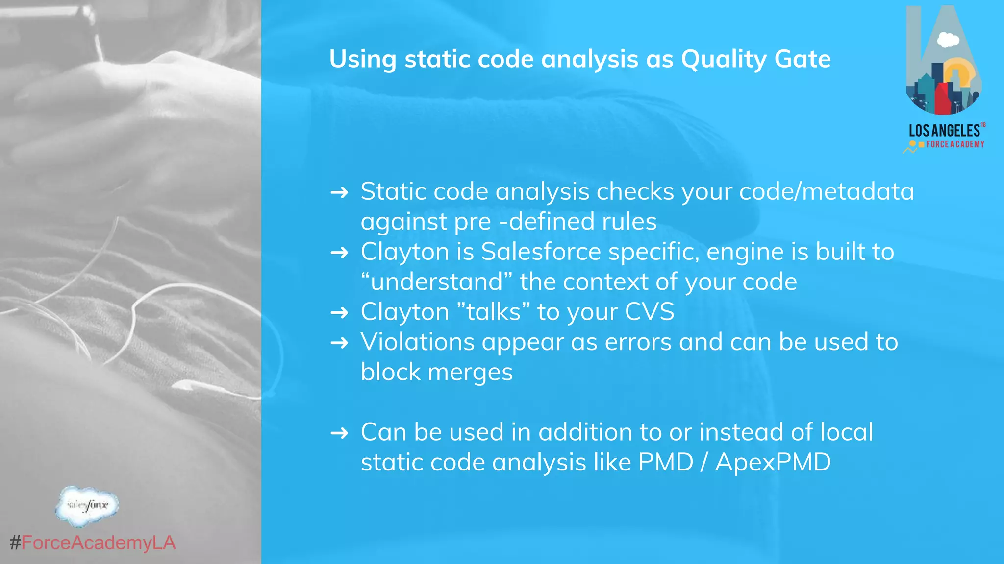 #ForceAcademyLA
Using static code analysis as Quality Gate
➜ Static code analysis checks your code/metadata
against pre -defined rules
➜ Clayton is Salesforce specific, engine is built to
“understand” the context of your code
➜ Clayton ”talks” to your CVS
➜ Violations appear as errors and can be used to
block merges
➜ Can be used in addition to or instead of local
static code analysis like PMD / ApexPMD
 