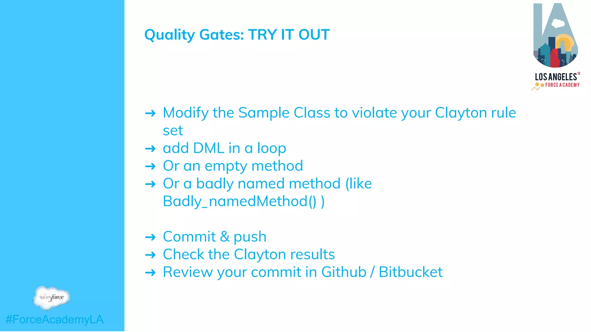 #ForceAcademyLA#ForceAcademyLA
Quality Gates: TRY IT OUT
➜ Modify the Sample Class to violate your Clayton rule
set
➜ add DML in a loop
➜ Or an empty method
➜ Or a badly named method (like
Badly_namedMethod() )
➜ Commit & push
➜ Check the Clayton results
➜ Review your commit in Github / Bitbucket
 