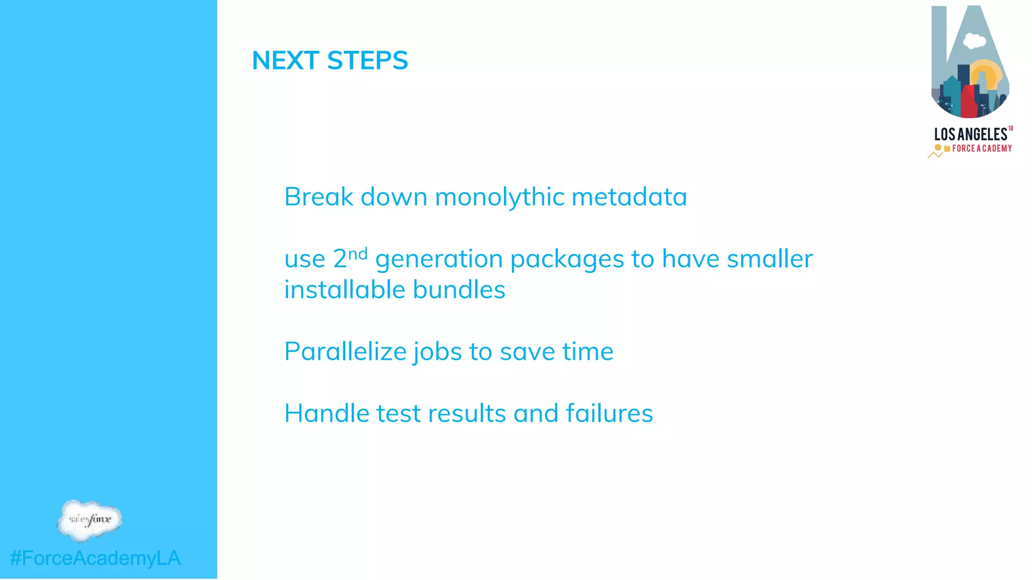 #ForceAcademyLA#ForceAcademyLA
NEXT STEPS
➜ Break down monolythic metadata
➜ use 2nd generation packages to have smaller
installable bundles
➜ Parallelize jobs to save time
➜ Handle test results and failures
 