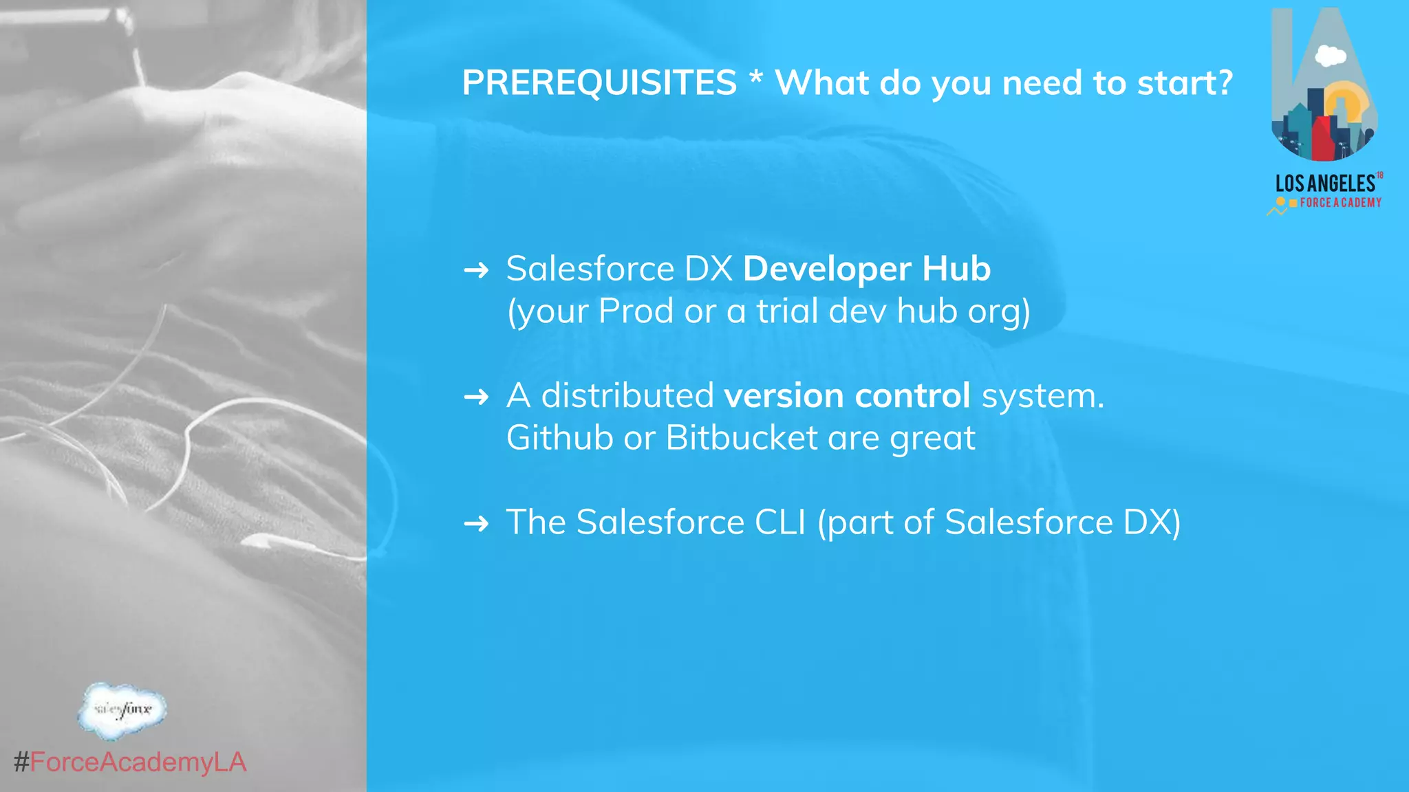 #ForceAcademyLA
PREREQUISITES * What do you need to start?
➜ Salesforce DX Developer Hub
(your Prod or a trial dev hub org)
➜ A distributed version control system.
Github or Bitbucket are great
➜ The Salesforce CLI (part of Salesforce DX)
 