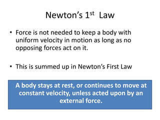 Newton’s 1st Law
• Force is not needed to keep a body with
uniform velocity in motion as long as no
opposing forces act on it.
• This is summed up in Newton’s First Law
A body stays at rest, or continues to move at
constant velocity, unless acted upon by an
external force.
 