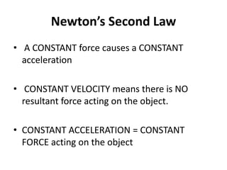 Newton’s Second Law
• A CONSTANT force causes a CONSTANT
acceleration
• CONSTANT VELOCITY means there is NO
resultant force acting on the object.
• CONSTANT ACCELERATION = CONSTANT
FORCE acting on the object
 