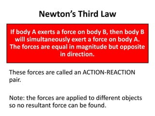 Newton’s Third Law
If body A exerts a force on body B, then body B
will simultaneously exert a force on body A.
The forces are equal in magnitude but opposite
in direction.
These forces are called an ACTION-REACTION
pair.
Note: the forces are applied to different objects
so no resultant force can be found.
 