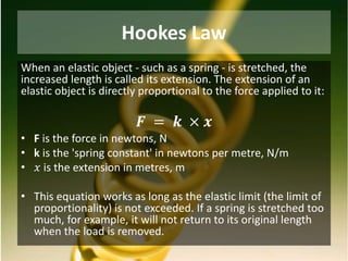 Hookes Law
When an elastic object - such as a spring - is stretched, the
increased length is called its extension. The extension of an
elastic object is directly proportional to the force applied to it:
𝑭 = 𝒌 × 𝒙
• F is the force in newtons, N
• k is the 'spring constant' in newtons per metre, N/m
• 𝑥 is the extension in metres, m
• This equation works as long as the elastic limit (the limit of
proportionality) is not exceeded. If a spring is stretched too
much, for example, it will not return to its original length
when the load is removed.
 