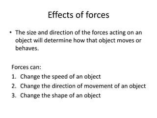 Effects of forces
• The size and direction of the forces acting on an
object will determine how that object moves or
behaves.
Forces can:
1. Change the speed of an object
2. Change the direction of movement of an object
3. Change the shape of an object
 