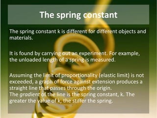 The spring constant
The spring constant k is different for different objects and
materials.
It is found by carrying out an experiment. For example,
the unloaded length of a spring is measured.
Assuming the limit of proportionality (elastic limit) is not
exceeded, a graph of force against extension produces a
straight line that passes through the origin.
The gradient of the line is the spring constant, k. The
greater the value of k, the stiffer the spring.
 