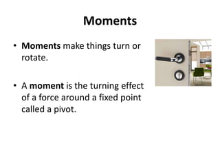 Moments
• Moments make things turn or
rotate.
• A moment is the turning effect
of a force around a fixed point
called a pivot.
 