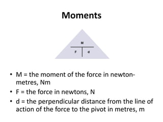 Moments
• M = the moment of the force in newton-
metres, Nm
• F = the force in newtons, N
• d = the perpendicular distance from the line of
action of the force to the pivot in metres, m
 