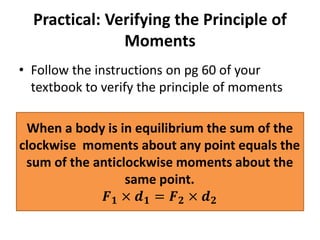 Practical: Verifying the Principle of
Moments
• Follow the instructions on pg 60 of your
textbook to verify the principle of moments
When a body is in equilibrium the sum of the
clockwise moments about any point equals the
sum of the anticlockwise moments about the
same point.
𝑭 𝟏 × 𝒅 𝟏 = 𝑭 𝟐 × 𝒅 𝟐
 