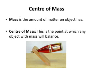 Centre of Mass
• Mass is the amount of matter an object has.
• Centre of Mass: This is the point at which any
object with mass will balance.
 