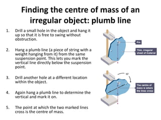 Finding the centre of mass of an
irregular object: plumb line
1. Drill a small hole in the object and hang it
up so that it is free to swing without
obstruction.
2. Hang a plumb line (a piece of string with a
weight hanging from it) from the same
suspension point. This lets you mark the
vertical line directly below the suspension
point.
3. Drill another hole at a different location
within the object.
4. Again hang a plumb line to determine the
vertical and mark it on.
5. The point at which the two marked lines
cross is the centre of mass.
 