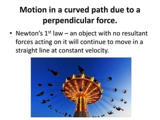 Motion in a curved path due to a
perpendicular force.
• Newton’s 1st law – an object with no resultant
forces acting on it will continue to move in a
straight line at constant velocity.
 
